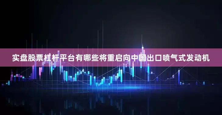 实盘股票杠杆平台有哪些将重启向中国出口喷气式发动机