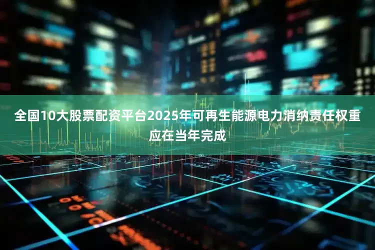 全国10大股票配资平台2025年可再生能源电力消纳责任权重应在当年完成