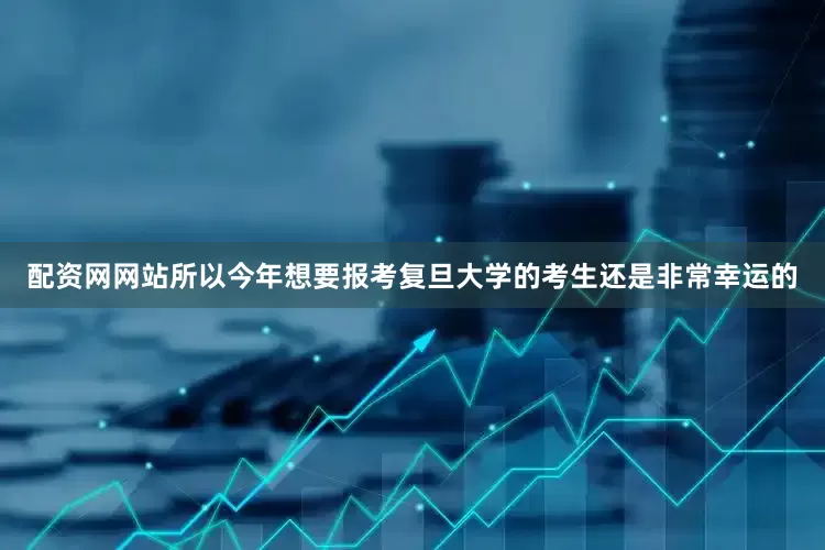 配资网网站所以今年想要报考复旦大学的考生还是非常幸运的