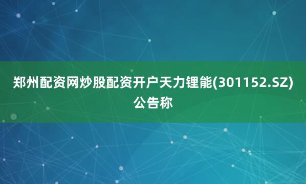 郑州配资网炒股配资开户天力锂能(301152.SZ)公告称
