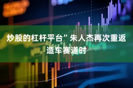 炒股的杠杆平台”朱人杰再次重返造车赛道时