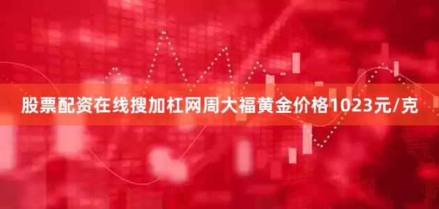 股票配资在线搜加杠网周大福黄金价格1023元/克
