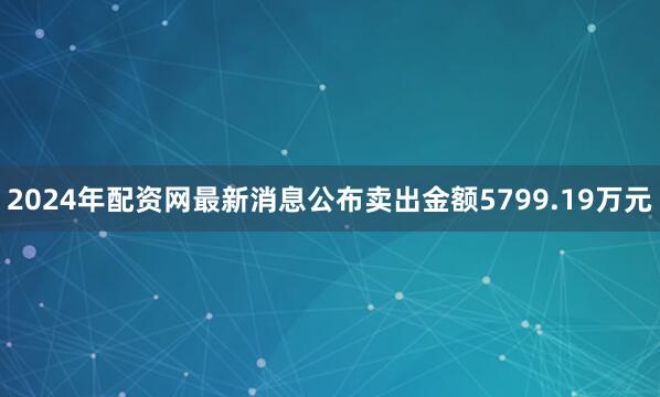 2024年配资网最新消息公布卖出金额5799.19万元