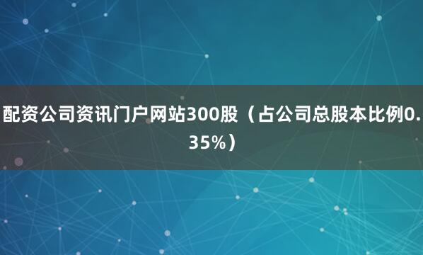 配资公司资讯门户网站300股（占公司总股本比例0.35%）