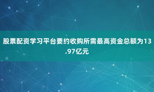 股票配资学习平台要约收购所需最高资金总额为13.97亿元