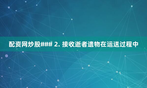 配资网炒股### 2. 接收逝者遗物在运送过程中
