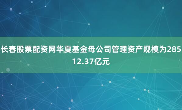 长春股票配资网华夏基金母公司管理资产规模为28512.37亿元
