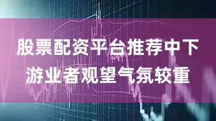 股票配资平台推荐中下游业者观望气氛较重
