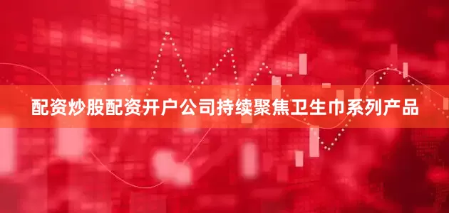 配资炒股配资开户公司持续聚焦卫生巾系列产品