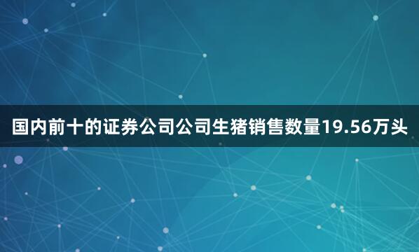 国内前十的证券公司公司生猪销售数量19.56万头
